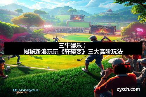 三牛娱乐：揭秘新浪玩玩《轩辕变》三大高阶玩法